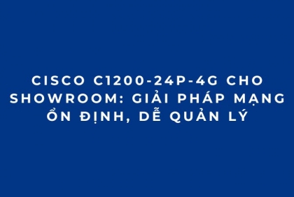 Cisco C1200-24P-4G Cho Showroom: Giải Pháp Mạng Ổn Định, Dễ Quản Lý