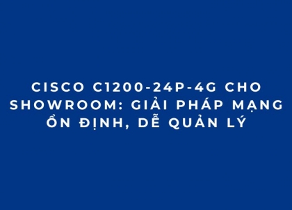 Cisco C1200-24P-4G Cho Showroom: Giải Pháp Mạng Ổn Định, Dễ Quản Lý