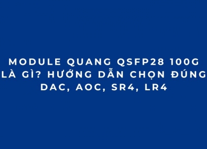 Module quang 100G QSFP28: Hướng dẫn chọn DAC, AOC, SR4, LR4 từ A-Z