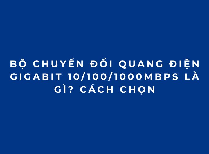 Bộ chuyển đổi quang điện Gigabit 10/100/1000Mbps là gì? Cách chọn