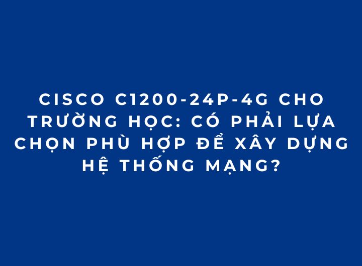 Cisco C1200-24P-4G cho trường học: Có phải lựa chọn phù hợp để xây dựng hệ thống mạng?