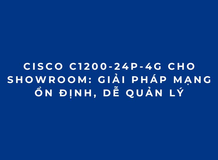 Cisco C1200-24P-4G Cho Showroom: Giải Pháp Mạng Ổn Định, Dễ Quản Lý
